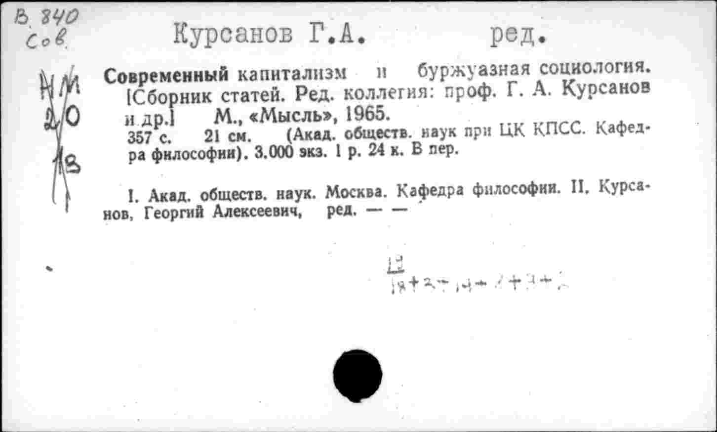 ﻿Курсанов Г.А.	ред.
Современный капитализм и буржуазная социология. [Сборник статей. Ред. коллегия: проф. Г. А. Курсанов и др.1 М., «Мысль», 1965.
357 с. 21 см. (Акад, обществ, наук при ЦК КПСС. Кафедра философии). 3.000 экз. 1 р. 24 к. В пер.
I. Акад, обществ, наук. Москва. Кафедра философии. И. Курса-нов, Георгий Алексеевич, ред.-